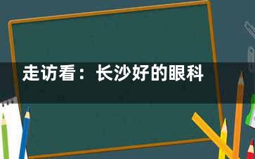 走访看：长沙好的眼科医院是哪个医院？据说长沙眼科医院里睛点|吉强|睛彩熊这7个都挺好！